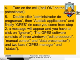 4. Turn on the cell (“cell ON” on the
potentiostat).
5. Double-click “administrador de
programas”, then “Autolab applications” and
finally “GPES” (in case you come from step
2, a message will appear and you have to
click on “ignorar”). The GPES software
consists of three windows (“edit procedure”,
“manual control” and “data presentation”)
and two bars (“GPES manager” and
“status”).
Presented to CHEM 202 Class
under DR. NONITA P. PETEROS
8/9/2014
 