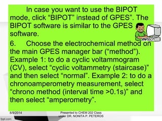 In case you want to use the BIPOT
mode, click “BIPOT” instead of GPES”. The
BIPOT software is similar to the GPES
software.
6. Choose the electrochemical method on
the main GPES manager bar (“method”).
Example 1: to do a cyclic voltammogram
(CV), select “cyclic voltammetry (staircase)”
and then select “normal”. Example 2: to do a
chronoamperometry measurement, select
“chrono method (interval time >0.1s)” and
then select “amperometry”.
Presented to CHEM 202 Class
under DR. NONITA P. PETEROS
8/9/2014
 