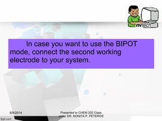 In case you want to use the BIPOT
mode, connect the second working
electrode to your system.
Presented to CHEM 202 Class
under DR. NONITA P. PETEROS
8/9/2014
 