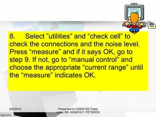 8. Select ”utilities” and “check cell” to
check the connections and the noise level.
Press “measure” and if it says OK, go to
step 9. If not, go to “manual control” and
choose the appropriate “current range” until
the “measure” indicates OK.
Presented to CHEM 202 Class
under DR. NONITA P. PETEROS
8/9/2014
 