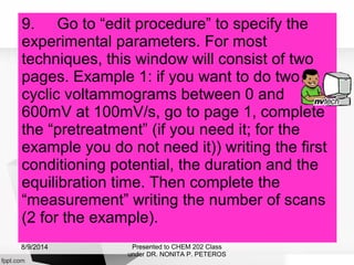 9. Go to “edit procedure” to specify the
experimental parameters. For most
techniques, this window will consist of two
pages. Example 1: if you want to do two
cyclic voltammograms between 0 and
600mV at 100mV/s, go to page 1, complete
the “pretreatment” (if you need it; for the
example you do not need it)) writing the first
conditioning potential, the duration and the
equilibration time. Then complete the
“measurement” writing the number of scans
(2 for the example).
Presented to CHEM 202 Class
under DR. NONITA P. PETEROS
8/9/2014
 