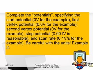 Complete the “potentials”, specifying the
start potential (0V for the example), first
vertex potential (0.6V for the example),
second vertex potential (0V for the
example), step potential (0.001V is
reasonable), and scan rate (0.1V/s for the
example). Be careful with the units! Example
2:
Presented to CHEM 202 Class
under DR. NONITA P. PETEROS
8/9/2014
 