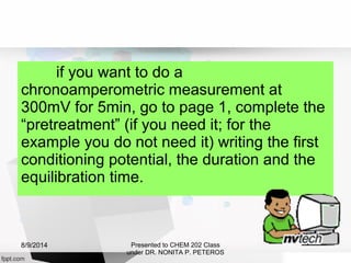 if you want to do a
chronoamperometric measurement at
300mV for 5min, go to page 1, complete the
“pretreatment” (if you need it; for the
example you do not need it) writing the first
conditioning potential, the duration and the
equilibration time.
Presented to CHEM 202 Class
under DR. NONITA P. PETEROS
8/9/2014
 