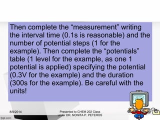 Then complete the “measurement” writing
the interval time (0.1s is reasonable) and the
number of potential steps (1 for the
example). Then complete the “potentials”
table (1 level for the example, as one 1
potential is applied) specifying the potential
(0.3V for the example) and the duration
(300s for the example). Be careful with the
units!
Presented to CHEM 202 Class
under DR. NONITA P. PETEROS
8/9/2014
 