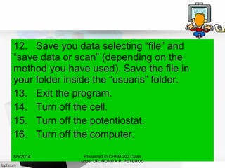 12. Save you data selecting “file” and
“save data or scan” (depending on the
method you have used). Save the file in
your folder inside the “usuaris” folder.
13. Exit the program.
14. Turn off the cell.
15. Turn off the potentiostat.
16. Turn off the computer.
Presented to CHEM 202 Class
under DR. NONITA P. PETEROS
8/9/2014
 