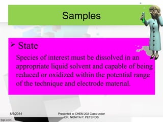 Samples
 State
Species of interest must be dissolved in an
appropriate liquid solvent and capable of being
reduced or oxidized within the potential range
of the technique and electrode material.
Presented to CHEM 202 Class under
DR. NONITA P. PETEROS
8/9/2014
 