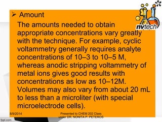  Amount
The amounts needed to obtain
appropriate concentrations vary greatly
with the technique. For example, cyclic
voltammetry generally requires analyte
concentrations of 10–3 to 10–5 M,
whereas anodic stripping voltammetry of
metal ions gives good results with
concentrations as low as 10–12M.
Volumes may also vary from about 20 mL
to less than a microliter (with special
microelectrode cells).
Presented to CHEM 202 Class
under DR. NONITA P. PETEROS
8/9/2014
 