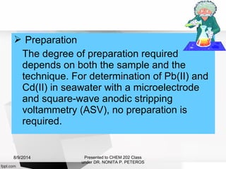  Preparation
The degree of preparation required
depends on both the sample and the
technique. For determination of Pb(II) and
Cd(II) in seawater with a microelectrode
and square-wave anodic stripping
voltammetry (ASV), no preparation is
required.
Presented to CHEM 202 Class
under DR. NONITA P. PETEROS
8/9/2014
 