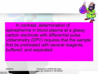 In contrast, determination of
epinepherine in blood plasma at a glassy
carbon electrode with differential pulse
voltammetry (DPV) requires that the sample
first be pretreated with several reagents,
buffered, and separated.
Presented to CHEM 202 Class
under DR. NONITA P. PETEROS
8/9/2014
 