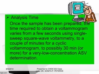  Analysis Time
Once the sample has been prepared, the
time required to obtain a voltammogram
varies from a few seconds using single-
sweep square-wave voltammetry, to a
couple of minutes for a cyclic
voltammogram, to possibly 30 min (or
more) for a very-low-concentration ASV
determination.
Presented to CHEM 202 Class
under DR. NONITA P. PETEROS
8/9/2014
 