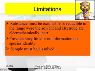  Substance must be oxidizable or reducible in
the range were the solvent and electrode are
electrochemically inert.
Provides very little or no information on
species identity.
 Sample must be dissolved.
Presented to CHEM 202 Class
under DR. NONITA P. PETEROS
Limitations
8/9/2014
 