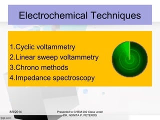 Electrochemical Techniques
1.Cyclic voltammetry
2.Linear sweep voltammetry
3.Chrono methods
4.Impedance spectroscopy
Presented to CHEM 202 Class under
DR. NONITA P. PETEROS
8/9/2014
 