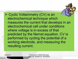  Cyclic Voltammetry (CV) is an
electrochemical technique which
measures the current that develops in an
electrochemical cell under conditions
where voltage is in excess of that
predicted by the Nernst equation. CV is
performed by cycling the potential of a
working electrode, and measuring the
resulting current.
Presented to CHEM 202 Class
under DR. NONITA P. PETEROS
8/9/2014
 