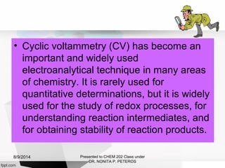 • Cyclic voltammetry (CV) has become an
important and widely used
electroanalytical technique in many areas
of chemistry. It is rarely used for
quantitative determinations, but it is widely
used for the study of redox processes, for
understanding reaction intermediates, and
for obtaining stability of reaction products.
Presented to CHEM 202 Class under
DR. NONITA P. PETEROS
8/9/2014
 