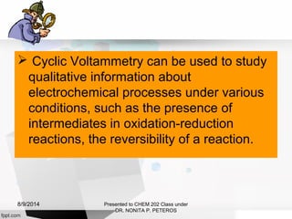  Cyclic Voltammetry can be used to study
qualitative information about
electrochemical processes under various
conditions, such as the presence of
intermediates in oxidation-reduction
reactions, the reversibility of a reaction.
Presented to CHEM 202 Class under
DR. NONITA P. PETEROS
8/9/2014
 