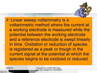  Linear sweep voltammetry is a
voltammetric method where the current at
a working electrode is measured while the
potential between the working electrode
and a reference electrode is swept linearly
in time. Oxidation or reduction of species
is registered as a peak or trough in the
current signal at the potential at which the
species begins to be oxidized or reduced.
Presented to CHEM 202 Class
under DR. NONITA P. PETEROS
8/9/2014
 
