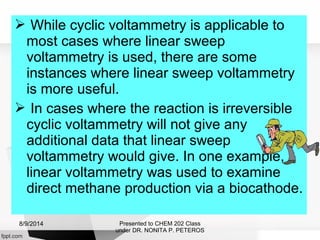  While cyclic voltammetry is applicable to
most cases where linear sweep
voltammetry is used, there are some
instances where linear sweep voltammetry
is more useful.
 In cases where the reaction is irreversible
cyclic voltammetry will not give any
additional data that linear sweep
voltammetry would give. In one example,
linear voltammetry was used to examine
direct methane production via a biocathode.
Presented to CHEM 202 Class
under DR. NONITA P. PETEROS
8/9/2014
 