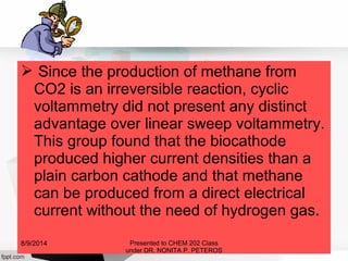  Since the production of methane from
CO2 is an irreversible reaction, cyclic
voltammetry did not present any distinct
advantage over linear sweep voltammetry.
This group found that the biocathode
produced higher current densities than a
plain carbon cathode and that methane
can be produced from a direct electrical
current without the need of hydrogen gas.
Presented to CHEM 202 Class
under DR. NONITA P. PETEROS
8/9/2014
 