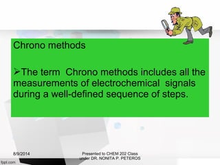 Chrono methods
The term Chrono methods includes all the
measurements of electrochemical signals
during a well-defined sequence of steps.
Presented to CHEM 202 Class
under DR. NONITA P. PETEROS
8/9/2014
 