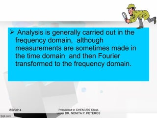  Analysis is generally carried out in the
frequency domain, although
measurements are sometimes made in
the time domain and then Fourier
transformed to the frequency domain.
Presented to CHEM 202 Class
under DR. NONITA P. PETEROS
8/9/2014
 