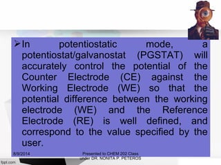 In potentiostatic mode, a
potentiostat/galvanostat (PGSTAT) will
accurately control the potential of the
Counter Electrode (CE) against the
Working Electrode (WE) so that the
potential difference between the working
electrode (WE) and the Reference
Electrode (RE) is well defined, and
correspond to the value specified by the
user.
Presented to CHEM 202 Class
under DR. NONITA P. PETEROS
8/9/2014
 