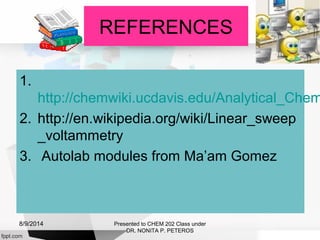 REFERENCES
1.
http://chemwiki.ucdavis.edu/Analytical_Chem
2. http://en.wikipedia.org/wiki/Linear_sweep
_voltammetry
3. Autolab modules from Ma’am Gomez
Presented to CHEM 202 Class under
DR. NONITA P. PETEROS
8/9/2014
 