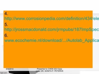 4.
http://www.corrosionpedia.com/definition/434/ele
5.
http://jrossmacdonald.com/jrmpubs/187ImpSpect
6.
www.ecochemie.nl/download/.../Autolab_Applica
Presented to CHEM 202 Class
under DR. NONITA P. PETEROS
8/9/2014
 
