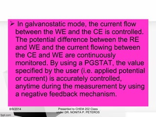  In galvanostatic mode, the current flow
between the WE and the CE is controlled.
The potential difference between the RE
and WE and the current flowing between
the CE and WE are continuously
monitored. By using a PGSTAT, the value
specified by the user (i.e. applied potential
or current) is accurately controlled,
anytime during the measurement by using
a negative feedback mechanism.
Presented to CHEM 202 Class
under DR. NONITA P. PETEROS
8/9/2014
 