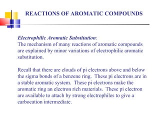 REACTIONS OF AROMATIC COMPOUNDS 
Electrophilic Aromatic Substitution: 
The mechanism of many reactions of aromatic compounds 
are explained by minor variations of electrophilic aromatic 
substitution. 
Recall that there are clouds of pi electrons above and below 
the sigma bonds of a benzene ring. These pi electrons are in 
a stable aromatic system. These pi electrons make the 
aromatic ring an electron rich materials. These pi electron 
are available to attach by strong electrophiles to give a 
carbocation intermediate. 
 