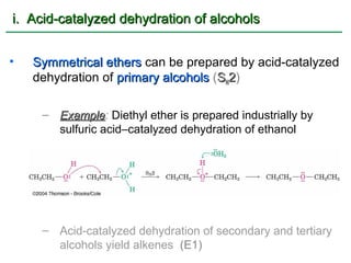 i. Acid-catalyzed dehydration of alcohols


•   Symmetrical ethers can be prepared by acid-catalyzed
    dehydration of primary alcohols (SN2)

     – Example: Diethyl ether is prepared industrially by
       Example
       sulfuric acid–catalyzed dehydration of ethanol




     – Acid-catalyzed dehydration of secondary and tertiary
       alcohols yield alkenes (E1)
 