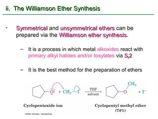 ii. The Williamson Ether Synthesis


•   Symmetrical and unsymmetrical ethers can be
    prepared via the Williamson ether synthesis.
                                      synthesis

     – It is a process in which metal alkoxides react with
       primary alkyl halides and/or tosylates via SN2

     – It is the best method for the preparation of ethers
 