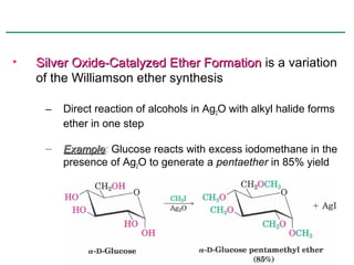 •   Silver Oxide-Catalyzed Ether Formation is a variation
    of the Williamson ether synthesis

     –   Direct reaction of alcohols in Ag2O with alkyl halide forms
         ether in one step

     –   Example: Glucose reacts with excess iodomethane in the
         Example
         presence of Ag2O to generate a pentaether in 85% yield
 