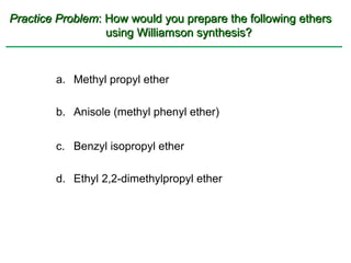 Practice Problem: How would you prepare the following ethers
                  using Williamson synthesis?



        a. Methyl propyl ether

        b. Anisole (methyl phenyl ether)


        c. Benzyl isopropyl ether

        d. Ethyl 2,2-dimethylpropyl ether
 