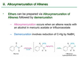 iii. Alkoxymercuration of Alkenes


•   Ethers can be prepared via Alkoxymercuration of
    Alkenes followed by demercuration

     – Alkoxymercuration occurs when an alkene reacts with
       an alcohol in mercuric acetate or trifluoroacetate

     – Demercuration involves reduction of C-Hg by NaBH4
 