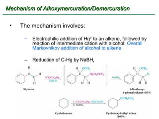 Mechanism of Alkoxymercuration/Demercuration

 •   The mechanism involves:

      –   Electrophilic addition of Hg2+ to an alkene, followed by
          reaction of intermediate cation with alcohol: Overall
          Markovnikov addition of alcohol to alkene

      –   Reduction of C-Hg by NaBH4
 