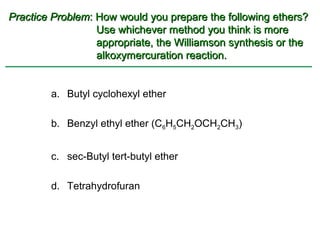 Practice Problem: How would you prepare the following ethers?
                  Use whichever method you think is more
                  appropriate, the Williamson synthesis or the
                  alkoxymercuration reaction.


        a. Butyl cyclohexyl ether

        b. Benzyl ethyl ether (C6H5CH2OCH2CH3)


        c. sec-Butyl tert-butyl ether

        d. Tetrahydrofuran
 
