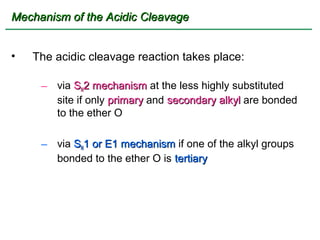Mechanism of the Acidic Cleavage


•   The acidic cleavage reaction takes place:

     – via SN2 mechanism at the less highly substituted
       site if only primary and secondary alkyl are bonded
       to the ether O

     – via SN1 or E1 mechanism if one of the alkyl groups
       bonded to the ether O is tertiary
 