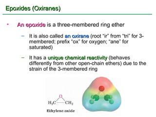 Epoxides (Oxiranes)

•   An epoxide is a three-membered ring ether
     – It is also called an oxirane (root “ir” from “tri” for 3-
       membered; prefix “ox” for oxygen; “ane” for
       saturated)
     – It has a unique chemical reactivity (behaves
       differently from other open-chain ethers) due to the
       strain of the 3-membered ring
 