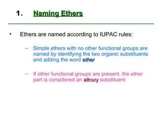 1.      Naming Ethers

•    Ethers are named according to IUPAC rules:

         – Simple ethers with no other functional groups are
           named by identifying the two organic substituents
           and adding the word ether

         – If other functional groups are present, the ether
           part is considered an alkoxy substituent
 