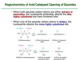 Regiochemistry of Acid-Catalyzed Opening of Epoxides

    – When both epoxide carbon atoms are either primary or
      secondary, the nucleophile preferably attacks the less
      secondary
      highly substituted site (less hindered site)

    – When one of the epoxide carbon atoms is tertiary, the
                                                 tertiary
      nucleophile attacks the more highly substituted site
 