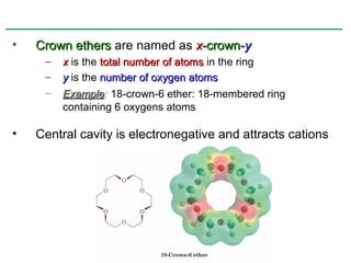 •   Crown ethers are named as x-crown-y
     –   x is the total number of atoms in the ring
     –   y is the number of oxygen atoms
     –   Example: 18-crown-6 ether: 18-membered ring
         Example
         containing 6 oxygens atoms

•   Central cavity is electronegative and attracts cations
 