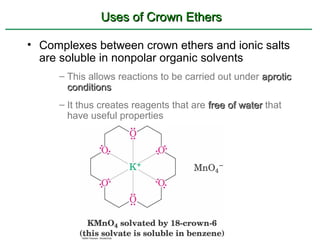 Uses of Crown Ethers

• Complexes between crown ethers and ionic salts
  are soluble in nonpolar organic solvents
     – This allows reactions to be carried out under aprotic
       conditions
     – It thus creates reagents that are free of water that
       have useful properties
 