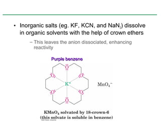 • Inorganic salts (eg. KF, KCN, and NaN3) dissolve
  in organic solvents with the help of crown ethers
      – This leaves the anion dissociated, enhancing
        reactivity

               Purple benzene
 