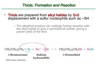 Thiols: Formation and Reaction

• Thiols are prepared from alkyl halides by SN2
  displacement with a sulfur nucleophile such as −SH

      – The alkylthiol product can undergo further reaction with
        the alkyl halide to give a symmetrical sulfide, giving a
        poorer yield of the thiol
 