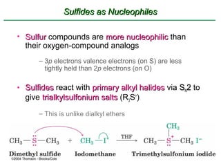 Sulfides as Nucleophiles

• Sulfur compounds are more nucleophilic than
  their oxygen-compound analogs
      – 3p electrons valence electrons (on S) are less
        tightly held than 2p electrons (on O)

• Sulfides react with primary alkyl halides via SN2 to
  give trialkylsulfonium salts (R3S+)
      – This is unlike dialkyl ethers
 