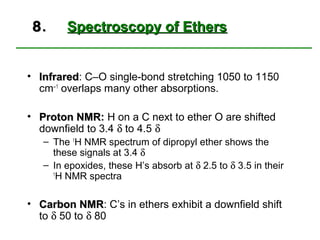 8.     Spectroscopy of Ethers


• Infrared: C–O single-bond stretching 1050 to 1150
  Infrared
  cm−1 overlaps many other absorptions.

• Proton NMR: H on a C next to ether O are shifted
         NMR
  downfield to 3.4 δ to 4.5 δ
   – The 1H NMR spectrum of dipropyl ether shows the
     these signals at 3.4 δ
   – In epoxides, these H’s absorb at δ 2.5 to δ 3.5 in their
     1
      H NMR spectra

• Carbon NMR: C’s in ethers exhibit a downfield shift
           NMR
  to δ 50 to δ 80
 