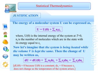 GHC@copyright
JUSTIFICATION
Statistical Thermodynamics
The energy of a molecular system U can be expressed as,
U = U(0) + i nii
where, U(0) is the internal energy of the system at T=0,
ni is the number of molecules which are in the state with
its energy equal to i
Now let’s imagine that the system is being heated while
the volume V is kept the same. Then the change of U
may be written as,
dU = dU(0) + i nidi + i idni = i idni
[dU(0) = 0 because U(0) is a constant; di = 0 because i
does not change as the temperature of the system arises.]
 