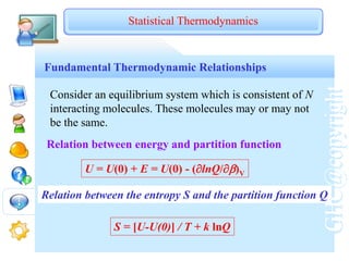 GHC@copyright
Fundamental Thermodynamic Relationships
Consider an equilibrium system which is consistent of N
interacting molecules. These molecules may or may not
be the same.
Relation between energy and partition function
Statistical Thermodynamics
U = U(0) + E = U(0) - (lnQ/)V
Relation between the entropy S and the partition function Q
S = [U-U(0)] / T + k lnQ
 