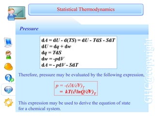 GHC@copyright
Pressure
dA = dU - d(TS) = dU - TdS - SdT
dU = dq + dw
dq = TdS
dw = -pdV
dA = - pdV - SdT
Therefore, pressure may be evaluated by the following expression,
p = -(A/V)T
= kT( lnQ/V)T
This expression may be used to derive the equation of state
for a chemical system.
Statistical Thermodynamics
 