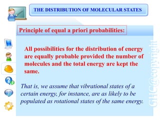 GHC@copyright
Principle of equal a priori probabilities:
All possibilities for the distribution of energy
are equally probable provided the number of
molecules and the total energy are kept the
same.
That is, we assume that vibrational states of a
certain energy, for instance, are as likely to be
populated as rotational states of the same energy.
THE DISTRIBUTION OF MOLECULAR STATES
 